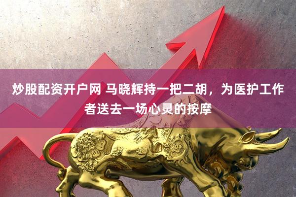 炒股配资开户网 马晓辉持一把二胡，为医护工作者送去一场心灵的按摩