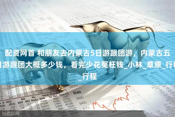 配资网首 和朋友去内蒙古5日游跟团游，内蒙古五日游跟团大概多少钱，看完少花冤枉钱_小林_草原_行程