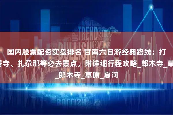 国内股票配资实盘排名 甘南六日游经典路线：打卡拉卜楞寺、扎尕那等必去景点，附详细行程攻略_郎木寺_草原_夏河
