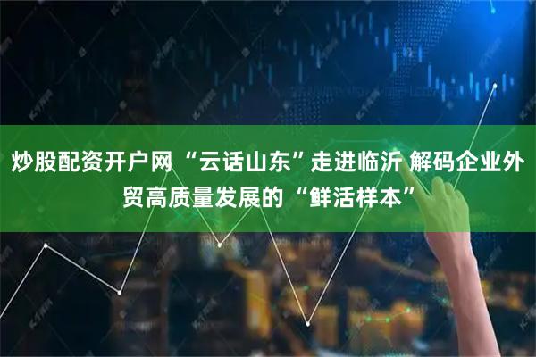 炒股配资开户网 “云话山东”走进临沂 解码企业外贸高质量发展的 “鲜活样本”