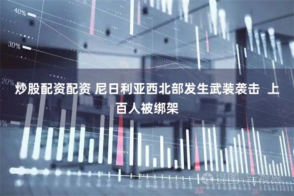 炒股配资配资 尼日利亚西北部发生武装袭击  上百人被绑架
