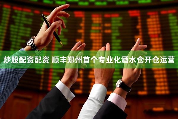 炒股配资配资 顺丰郑州首个专业化酒水仓开仓运营