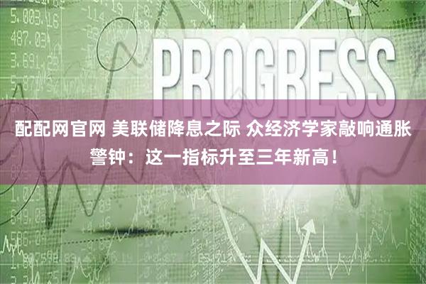 配配网官网 美联储降息之际 众经济学家敲响通胀警钟：这一指标升至三年新高！