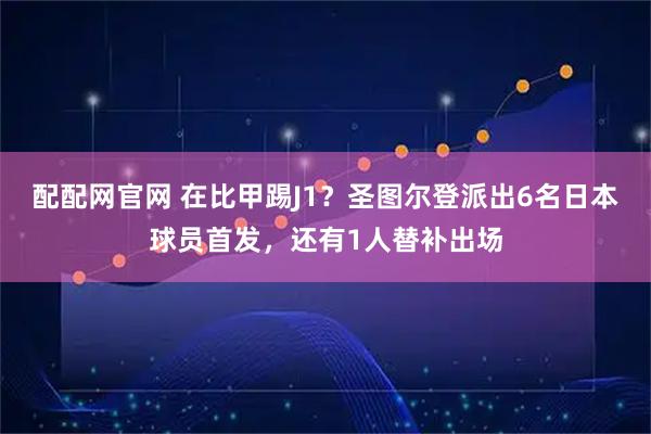 配配网官网 在比甲踢J1？圣图尔登派出6名日本球员首发，还有1人替补出场