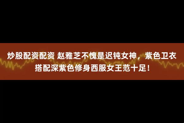 炒股配资配资 赵雅芝不愧是迟钝女神，紫色卫衣搭配深紫色修身西服女王范十足！
