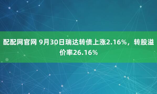 配配网官网 9月30日瑞达转债上涨2.16%，转股溢价率26.16%