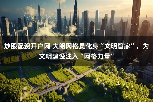 炒股配资开户网 大朗网格员化身“文明管家”，为文明建设注入“网格力量”