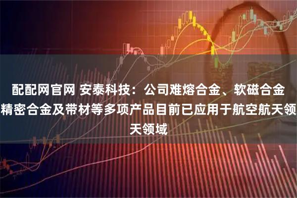配配网官网 安泰科技：公司难熔合金、软磁合金、精密合金及带材等多项产品目前已应用于航空航天领域