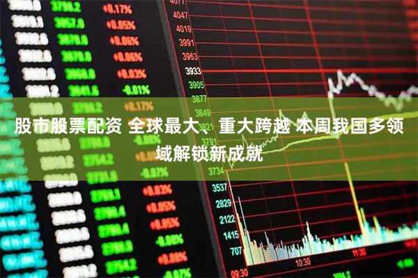 股市股票配资 全球最大、重大跨越 本周我国多领域解锁新成就