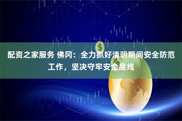 配资之家服务 佛冈：全力抓好清明期间安全防范工作，坚决守牢安全底线