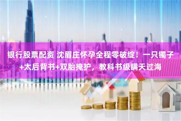 银行股票配资 沈眉庄怀孕全程零破绽！一只镯子+太后背书+双胎掩护，教科书级瞒天过海